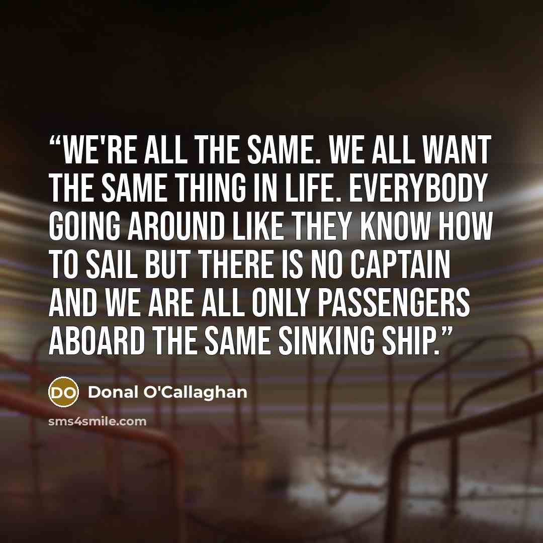 “We're all the same. We all want the same thing in life. Everybody going around like they know how to sail but there is no captain and we are all only passengers aboard the same sinking ship.” quote by Donal O'Callaghan