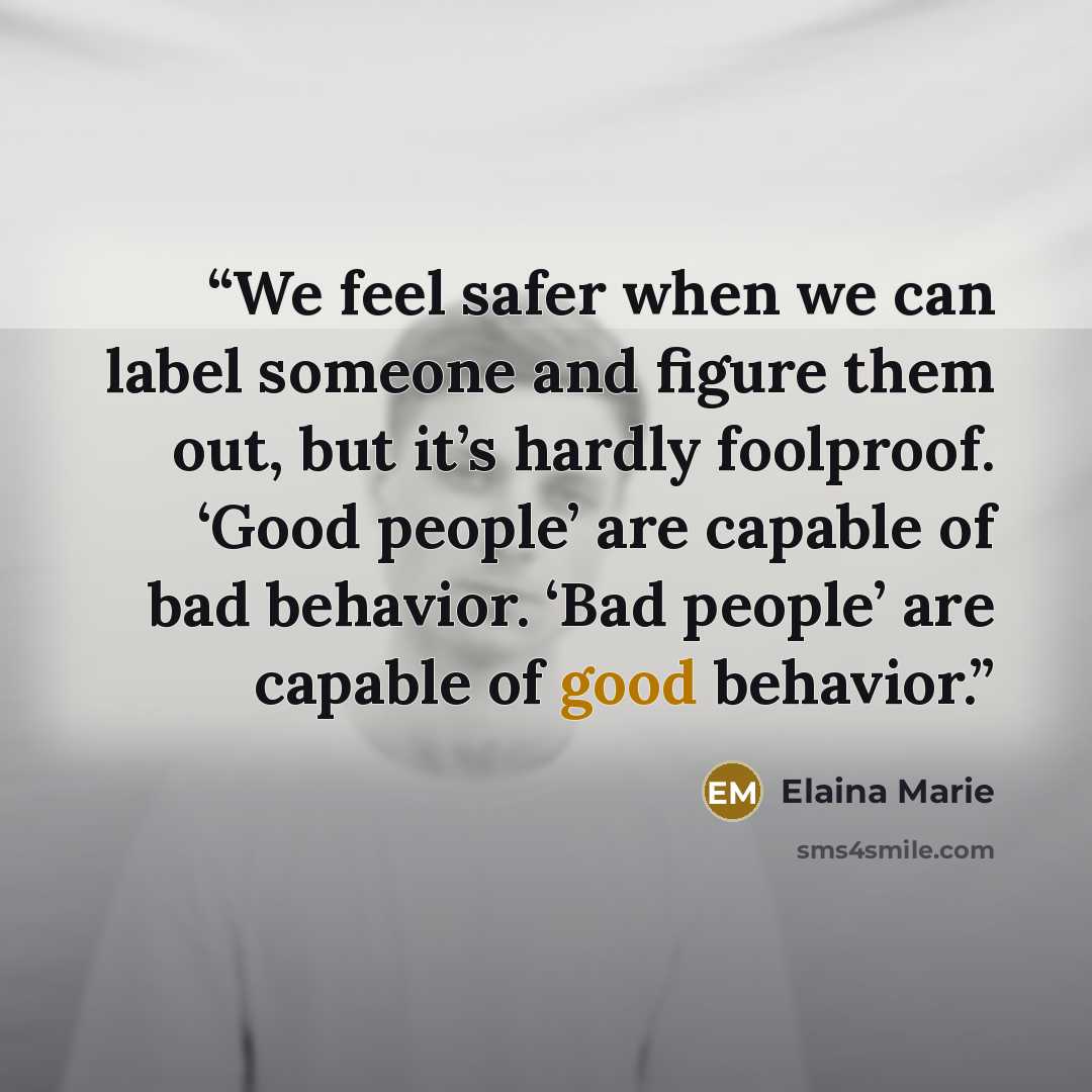 “We feel safer when we can label someone and figure them out, but it’s hardly foolproof. ‘Good people’ are capable of bad behavior. ‘Bad people’ are capable of good behavior.” quote by Elaina Marie