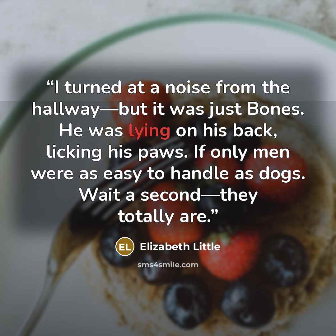 “I turned at a noise from the hallway—but it was just Bones. He was lying on his back, licking his paws. If only men were as easy to handle as dogs. Wait a second—they totally are.” quote by Elizabeth Little