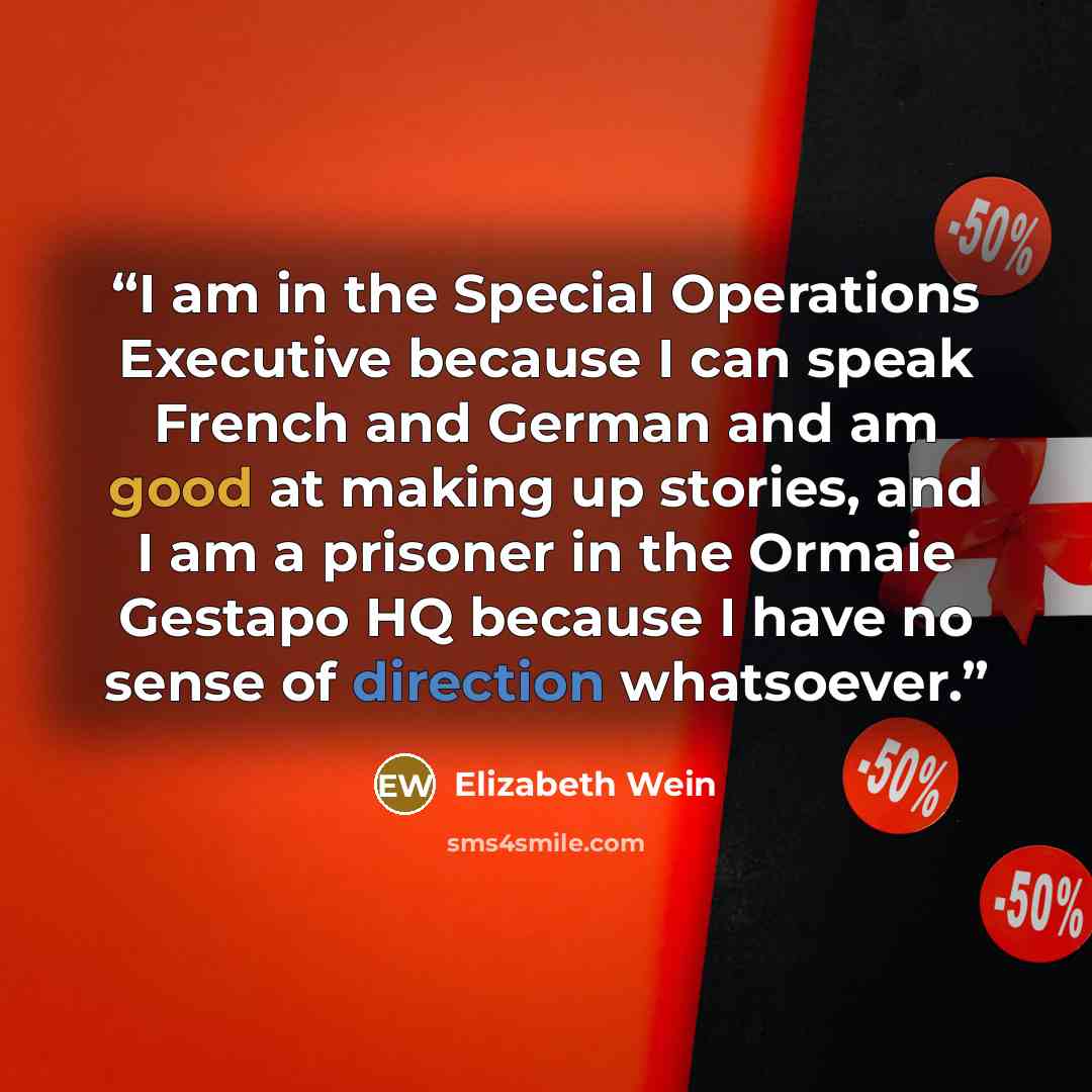 “I am in the Special Operations Executive because I can speak French and German and am good at making up stories, and I am a prisoner in the Ormaie Gestapo HQ because I have no sense of direction whatsoever.” quote by Elizabeth Wein