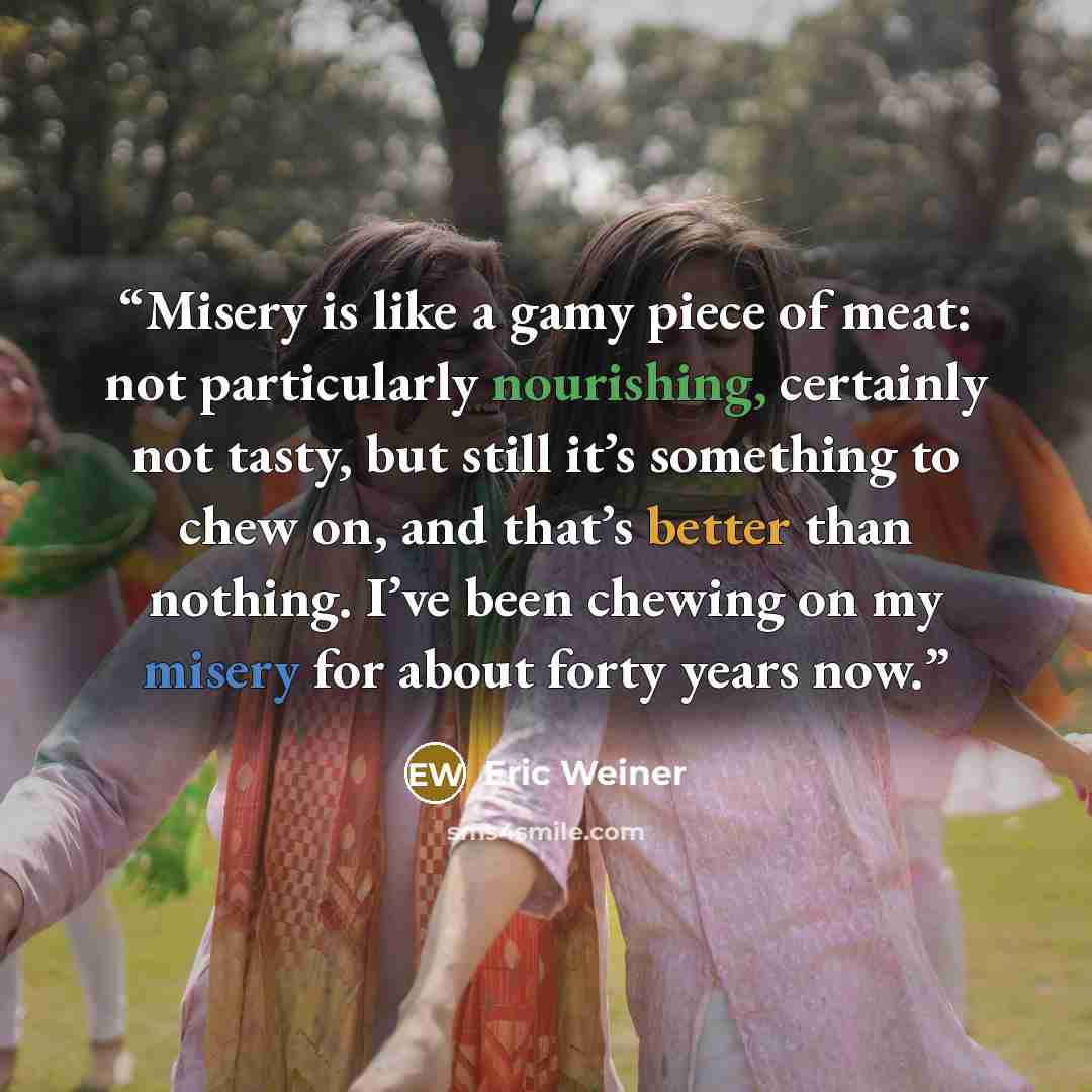 “Misery is like a gamy piece of meat: not particularly nourishing, certainly not tasty, but still it’s something to chew on, and that’s better than nothing. I’ve been chewing on my misery for about forty years now.” quote by Eric Weiner