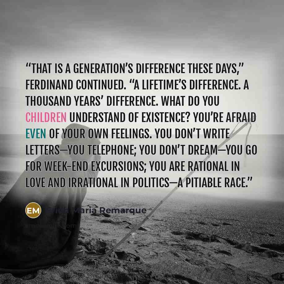 “That is a generation’s difference these days,” Ferdinand continued. “A lifetime’s difference. A thousand years’ difference. What do you children understand of existence? You’re afraid even of your own feelings. You don’t write letters—you telephone; you don’t dream—you go for week-end excursions…” quote by Erich Maria Remarque