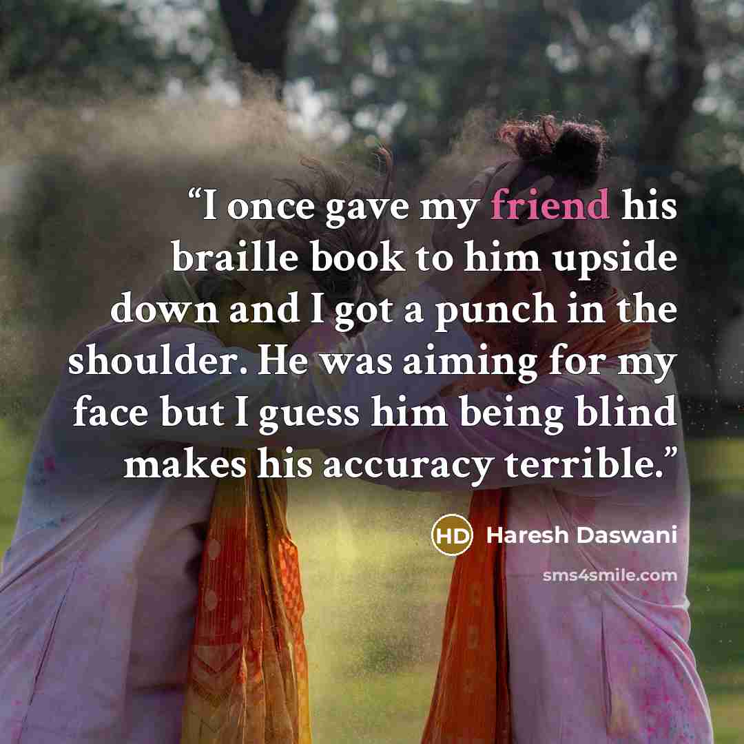 “I once gave my friend his braille book to him upside down and I got a punch in the shoulder. He was aiming for my face but I guess him being blind makes his accuracy terrible.” quote by Haresh Daswani