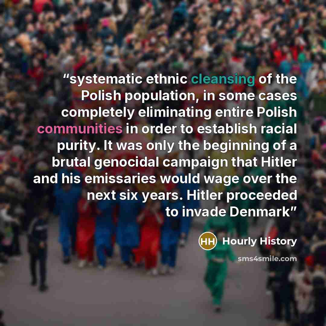 “systematic ethnic cleansing of the Polish population, in some cases completely eliminating entire Polish communities in order to establish racial purity. It was only the beginning of a brutal genocidal campaign that Hitler and his emissaries would wage over the next six years. Hitler proceeded to…” quote by Hourly History