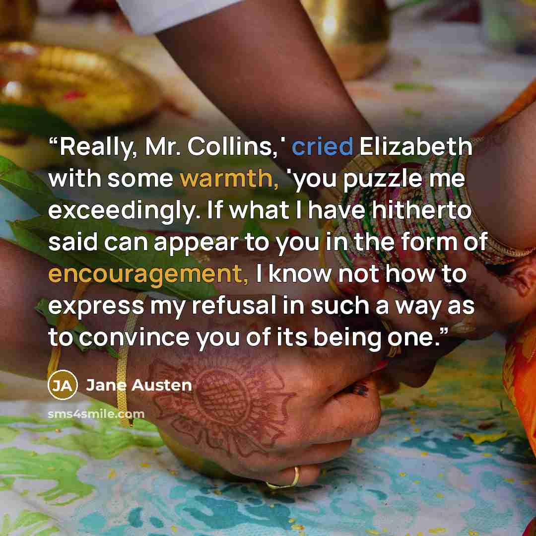“Really, Mr. Collins,' cried Elizabeth with some warmth, 'you puzzle me exceedingly. If what I have hitherto said can appear to you in the form of encouragement, I know not how to express my refusal in such a way as to convince you of its being one.” quote by Jane Austen