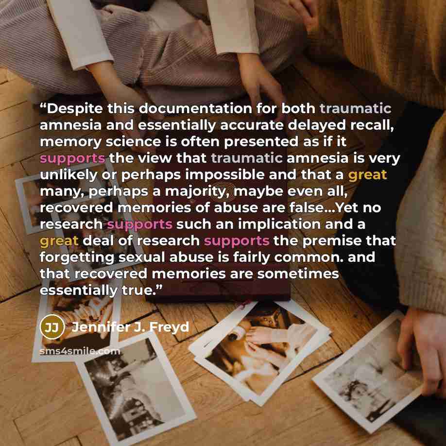 “Despite this documentation for both traumatic amnesia and essentially accurate delayed recall, memory science is often presented as if it supports the view that traumatic amnesia is very unlikely or perhaps impossible and that a great many, perhaps a majority, maybe even all, recovered memories of…” quote by Jennifer J. Freyd