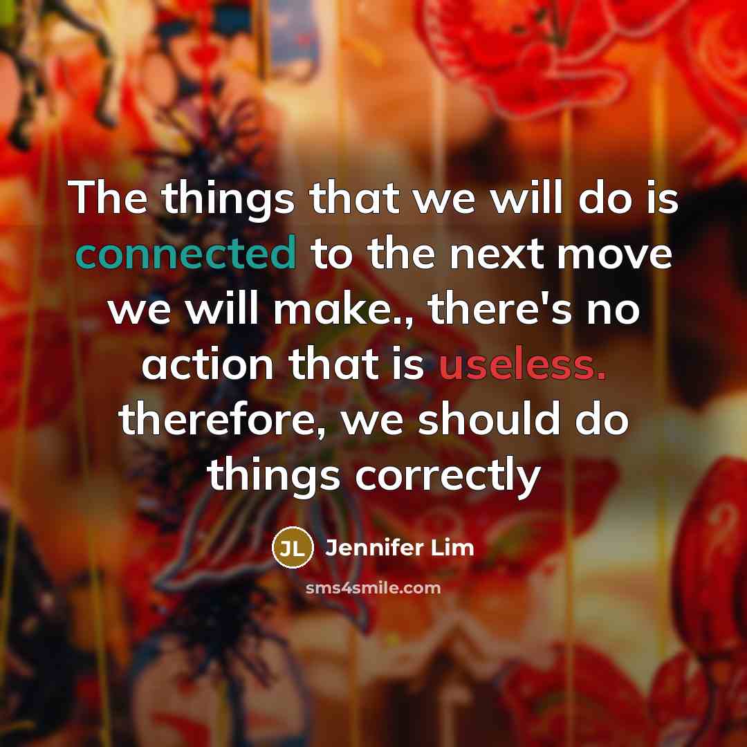 “The things that we will do is connected to the next move we will make., there's no action that is useless. therefore, we should do things correctly” quote by Jennifer Lim