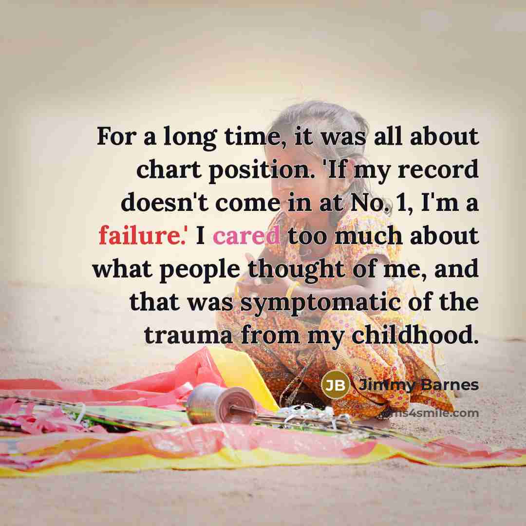 “For a long time, it was all about chart position. 'If my record doesn't come in at No. 1, I'm a failure.' I cared too much about what people thought of me, and that was symptomatic of the trauma from my childhood.” quote by Jimmy Barnes
