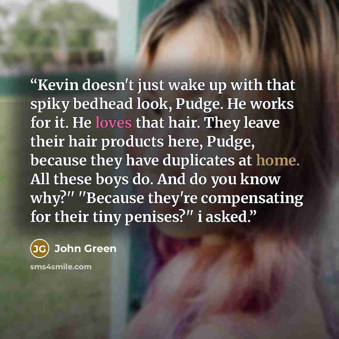 “Kevin doesn't just wake up with that spiky bedhead look, Pudge. He works for it. He loves that hair. They leave their hair products here, Pudge, because they have duplicates at home. All these boys do. And do you know why?'' ''Because they're compensating for their tiny penises?'' i asked.” quote by John Green