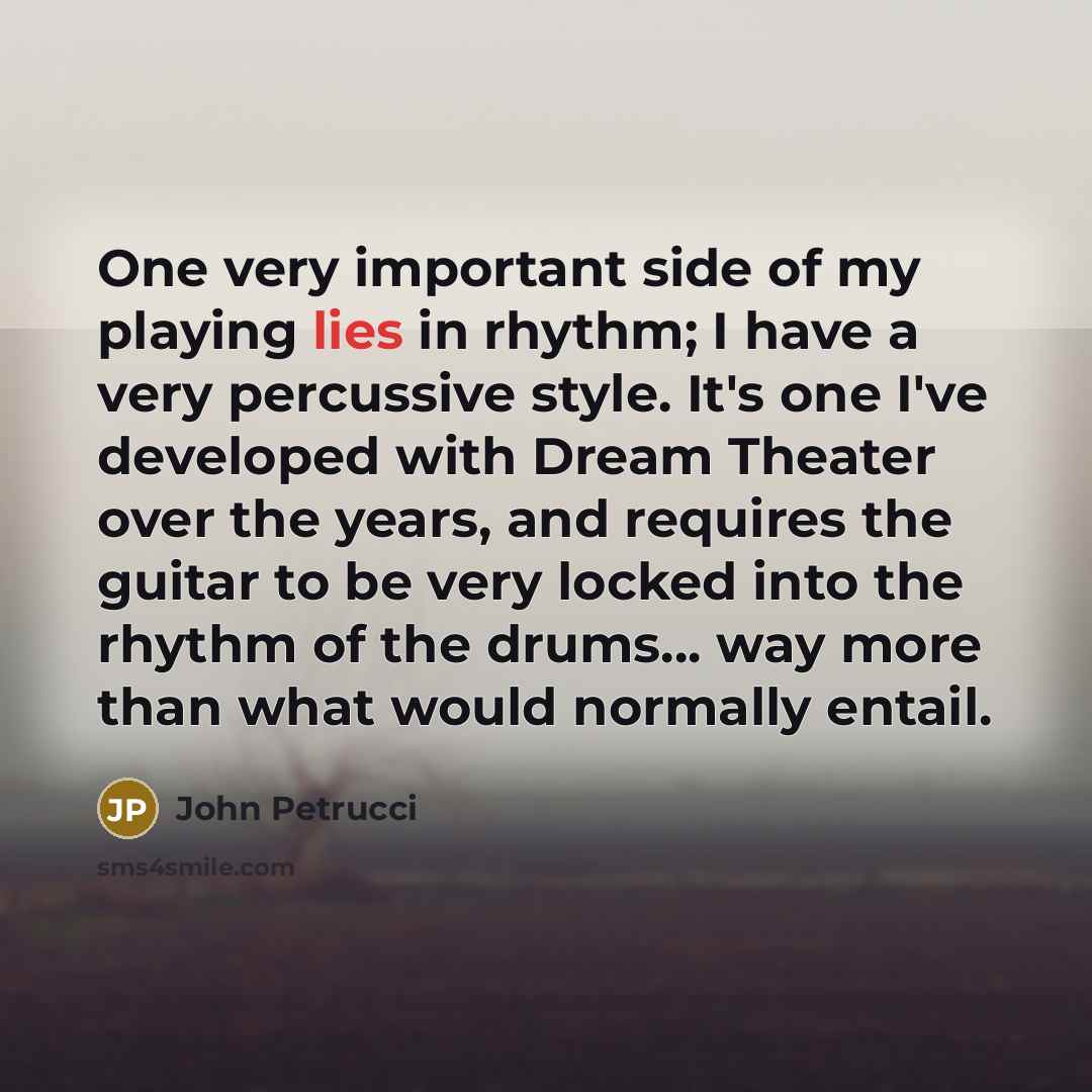 “One very important side of my playing lies in rhythm; I have a very percussive style. It's one I've developed with Dream Theater over the years, and requires the guitar to be very locked into the rhythm of the drums... way more than what would normally entail.” quote by John Petrucci