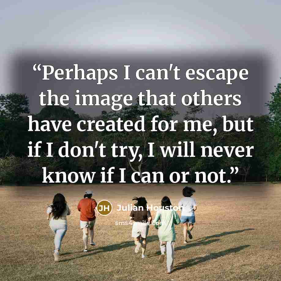“Perhaps I can't escape the image that others have created for me, but if I don't try, I will never know if I can or not.” quote by Julian Houston