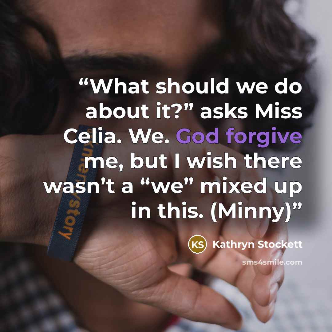 “What should we do about it?” asks Miss Celia. We. God forgive me, but I wish there wasn’t a “we” mixed up in this. (Minny)” quote by Kathryn Stockett