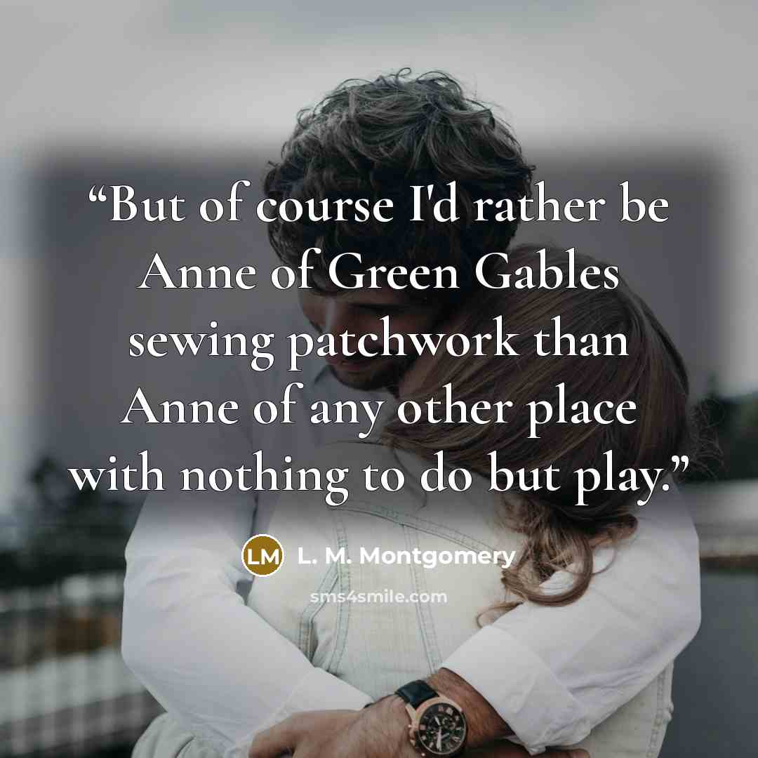 “But of course I'd rather be Anne of Green Gables sewing patchwork than Anne of any other place with nothing to do but play.” quote by L. M. Montgomery