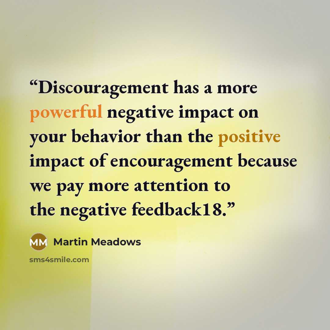 “Discouragement has a more powerful negative impact on your behavior than the positive impact of encouragement because we pay more attention to the negative feedback18.” quote by Martin Meadows