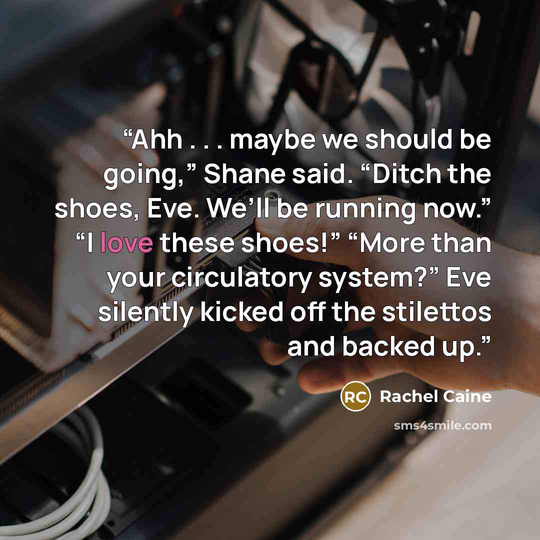 “Ahh . . . maybe we should be going,” Shane said. “Ditch the shoes, Eve. We’ll be running now.” “I love these shoes!” “More than your circulatory system?” Eve silently kicked off the stilettos and backed up.” quote by Rachel Caine
