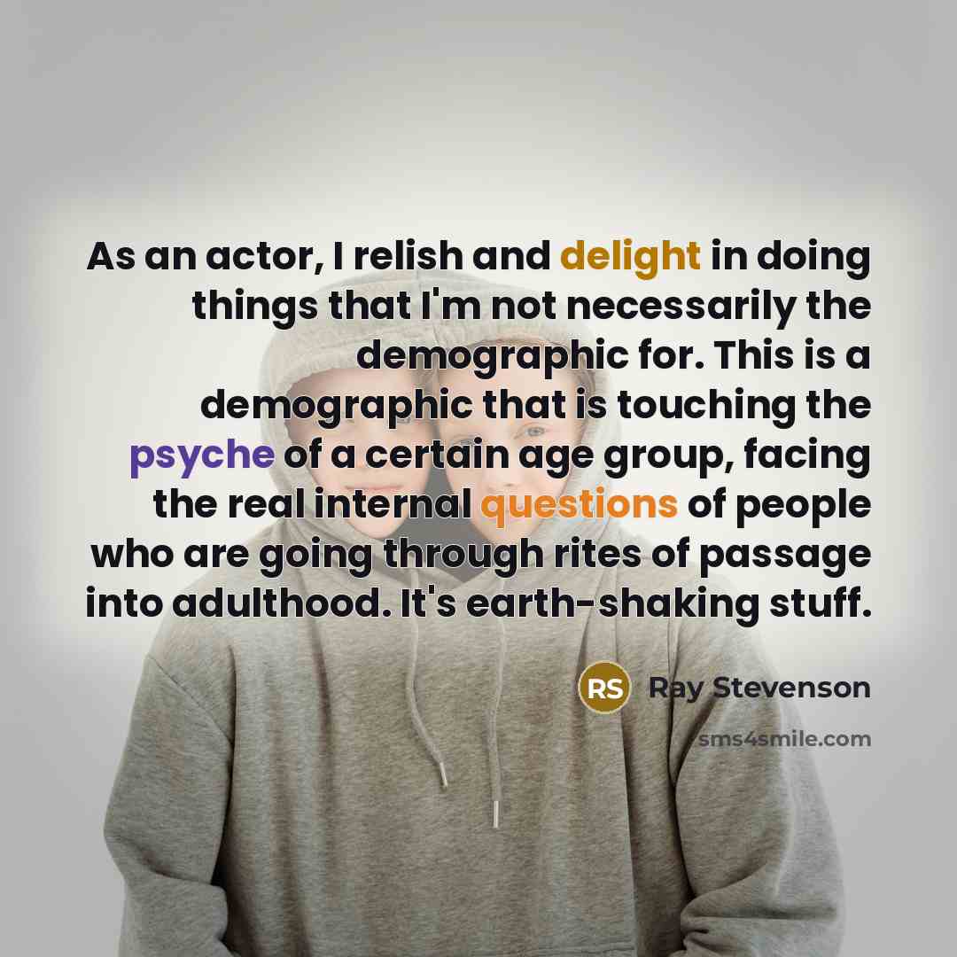 “As an actor, I relish and delight in doing things that I'm not necessarily the demographic for. This is a demographic that is touching the psyche of a certain age group, facing the real internal questions of people who are going through rites of passage into adulthood. It's earth-shaking stuff.” quote by Ray Stevenson