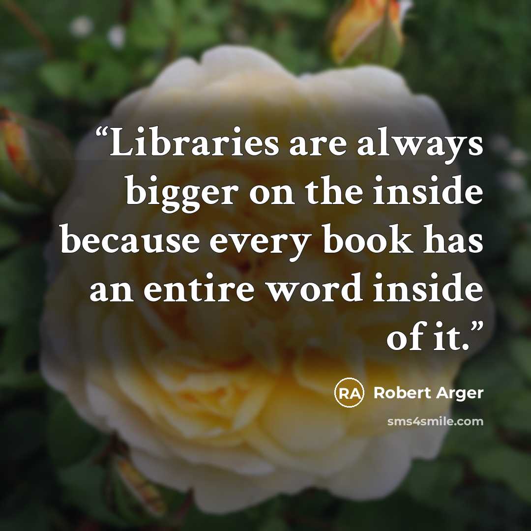“Libraries are always bigger on the inside because every book has an entire word inside of it.” quote by Robert Arger