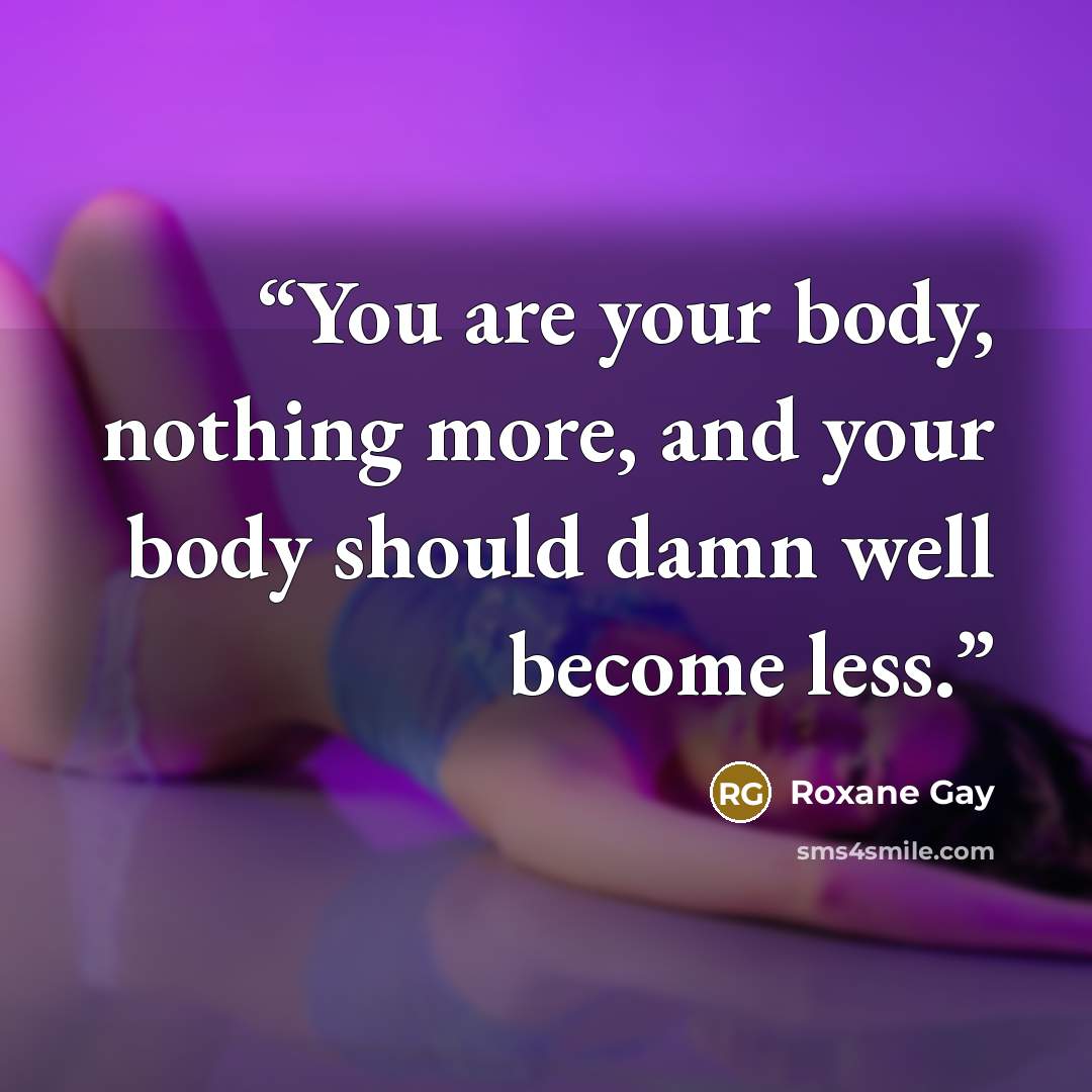 “You are your body, nothing more, and your body should damn well become less.” quote by Roxane Gay