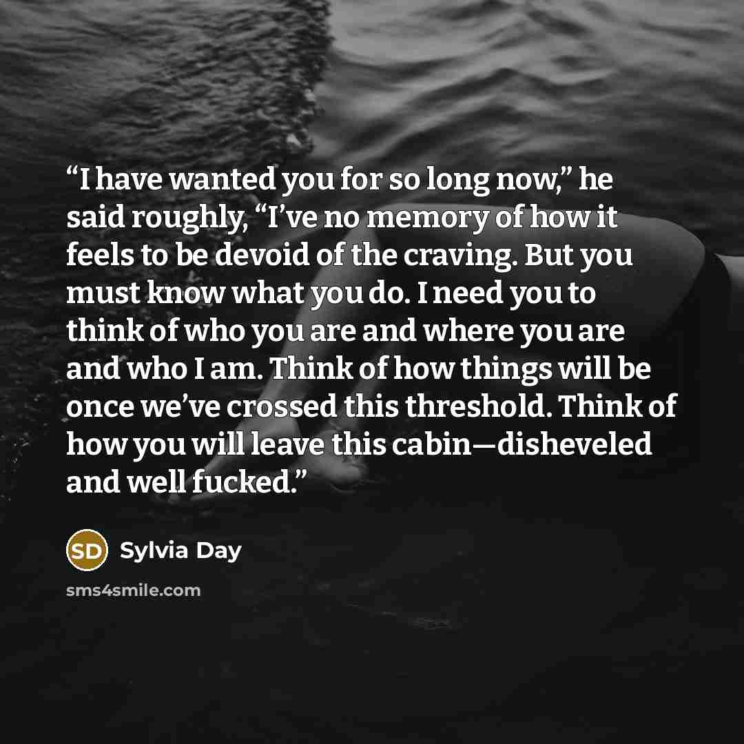 “I have wanted you for so long now,” he said roughly, “I’ve no memory of how it feels to be devoid of the craving. But you must know what you do. I need you to think of who you are and where you are and who I am. Think of how things will be once we’ve crossed this threshold. Think of how you will…” quote by Sylvia Day