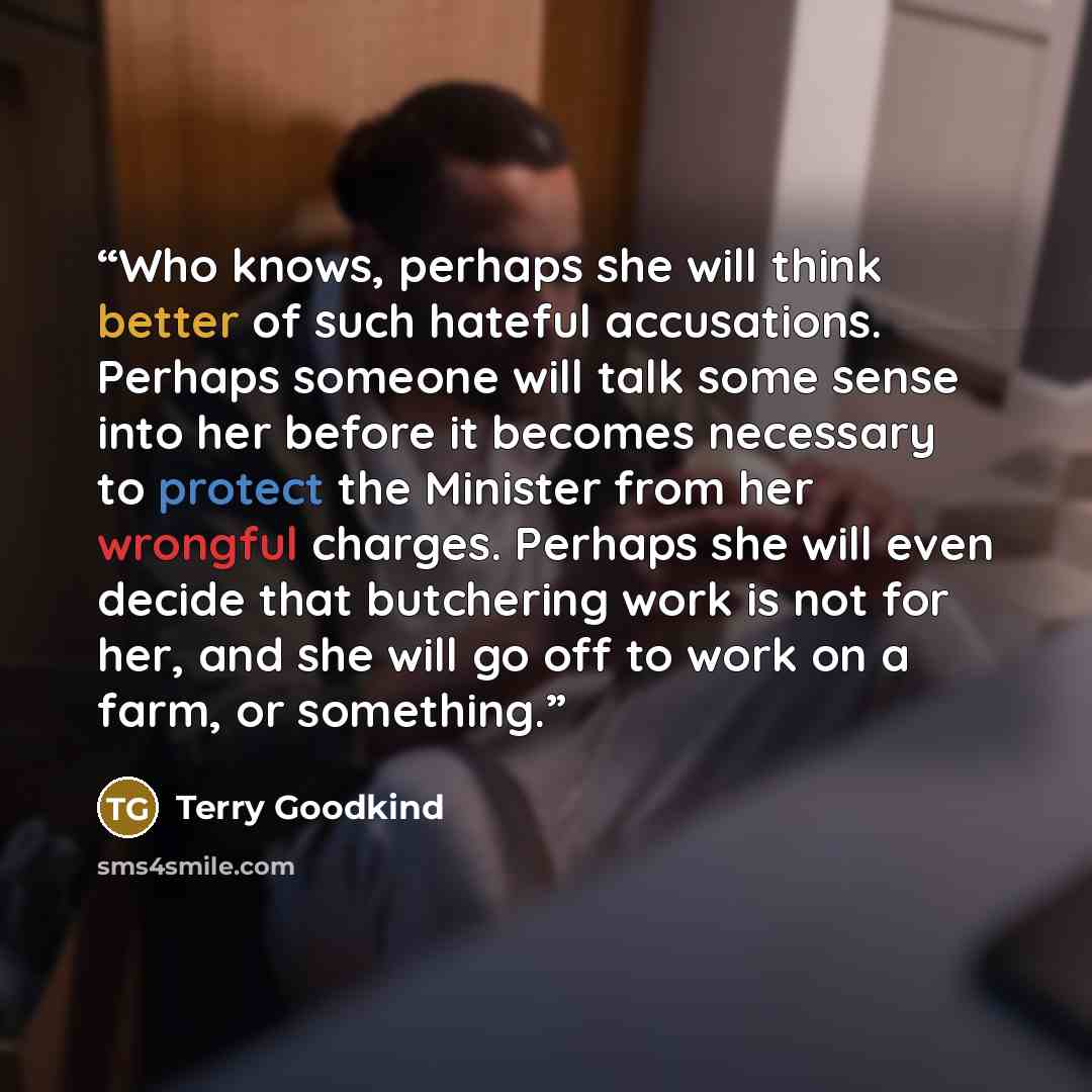 “Who knows, perhaps she will think better of such hateful accusations. Perhaps someone will talk some sense into her before it becomes necessary to protect the Minister from her wrongful charges. Perhaps she will even decide that butchering work is not for her, and she will go off to work on a…” quote by Terry Goodkind