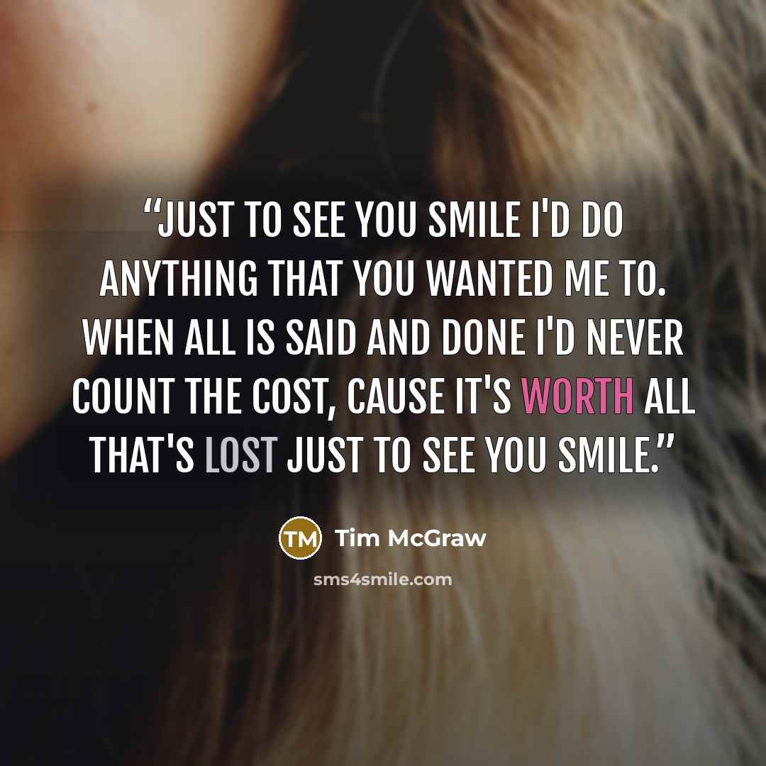 “Just to see you smile I'd do anything that you wanted me to. When all is said and done I'd never count the cost, cause it's worth all that's lost just to see you smile.” quote by Tim McGraw