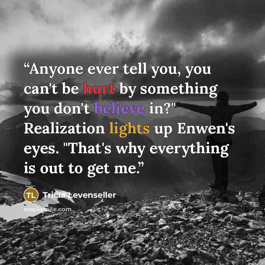 “Anyone ever tell you, you can't be hurt by something you don't believe in?" Realization lights up Enwen's eyes. "That's why everything is out to get me.” quote by Tricia Levenseller