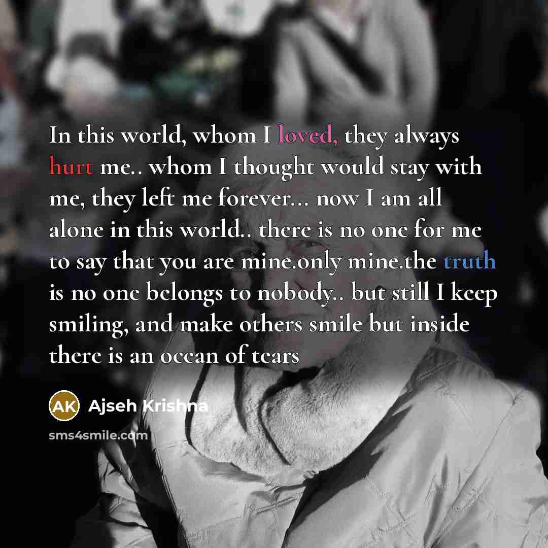 “In this world, whom I loved, they always hurt me.. whom I thought would stay with me, they left me forever... now I am all alone in this world.. there is no one for me to say that you are mine.only mine.the truth is no one belongs to nobody.. but still I keep smiling, and make others smile but…” quote by Ajseh Krishna