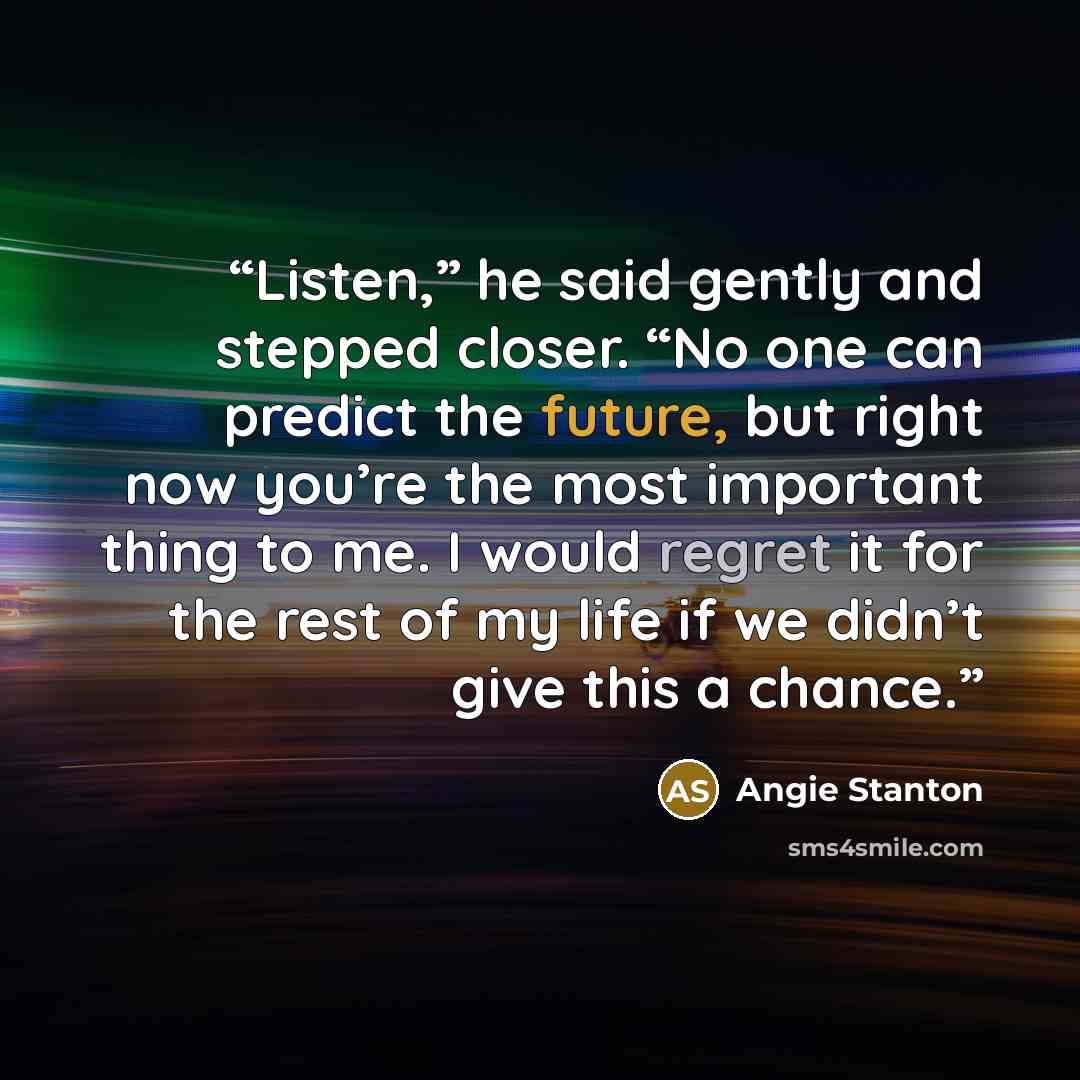 “Listen,” he said gently and stepped closer. “No one can predict the future, but right now you’re the most important thing to me. I would regret it for the rest of my life if we didn’t give this a chance.” quote by Angie Stanton