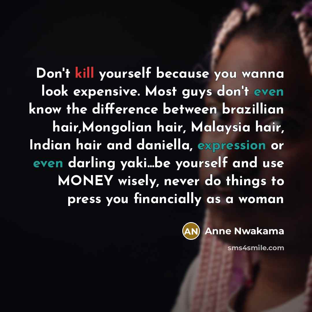 “Don't kill yourself because you wanna look expensive. Most guys don't even know the difference between brazillian hair,Mongolian hair, Malaysia hair, Indian hair and daniella, expression or even darling yaki...be yourself and use MONEY wisely, never do things to press you financially as a woman” quote by Anne Nwakama