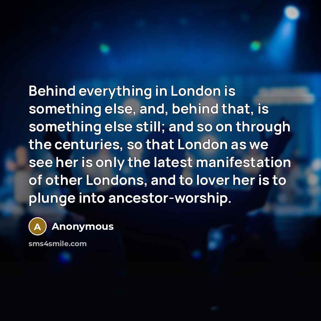 “Behind everything in London is something else, and, behind that, is something else still; and so on through the centuries, so that London as we see her is only the latest manifestation of other Londons, and to lover her is to plunge into ancestor-worship.” quote by Anonymous