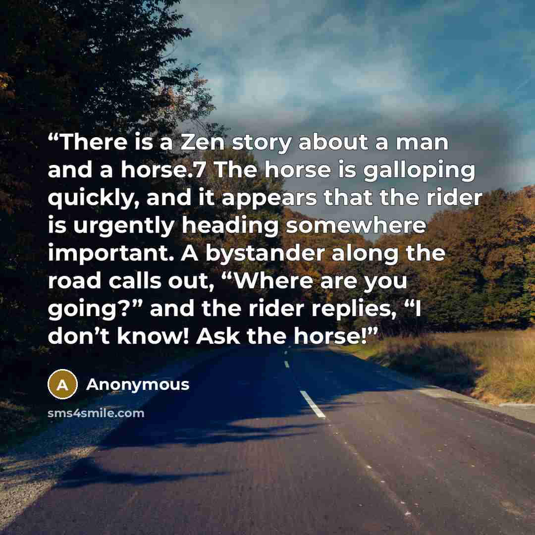 “There is a Zen story about a man and a horse.7 The horse is galloping quickly, and it appears that the rider is urgently heading somewhere important. A bystander along the road calls out, “Where are you going?” and the rider replies, “I don’t know! Ask the horse!” quote by Anonymous