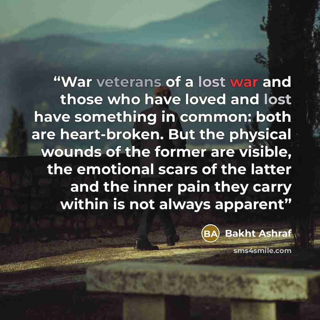 “War veterans of a lost war and those who have loved and lost have something in common: both are heart-broken. But the physical wounds of the former are visible, the emotional scars of the latter and the inner pain they carry within is not always apparent” quote by Bakht Ashraf