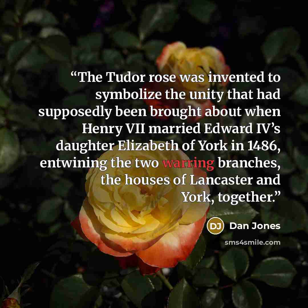 “The Tudor rose was invented to symbolize the unity that had supposedly been brought about when Henry VII married Edward IV’s daughter Elizabeth of York in 1486, entwining the two warring branches, the houses of Lancaster and York, together.” quote by Dan Jones
