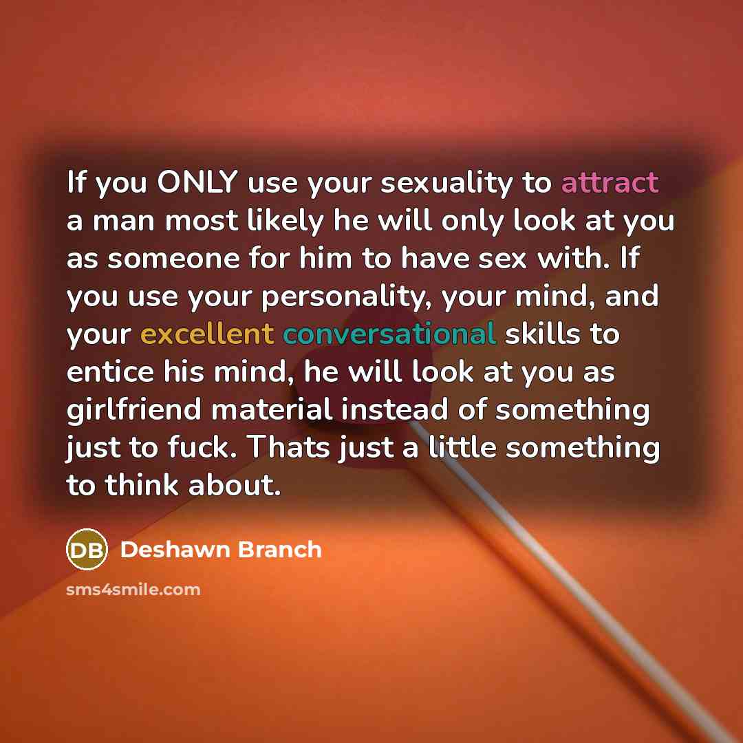 “If you ONLY use your sexuality to attract a man most likely he will only look at you as someone for him to have sex with. If you use your personality, your mind, and your excellent conversational skills to entice his mind, he will look at you as girlfriend material instead of something just to…” quote by Deshawn Branch