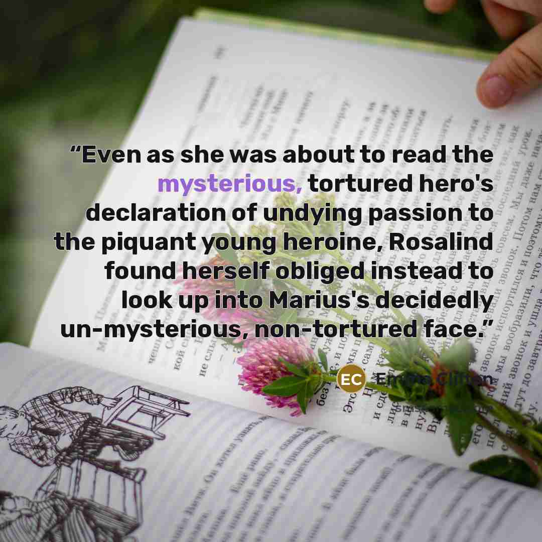 “Even as she was about to read the mysterious, tortured hero's declaration of undying passion to the piquant young heroine, Rosalind found herself obliged instead to look up into Marius's decidedly un-mysterious, non-tortured face.” quote by Emma Clifton