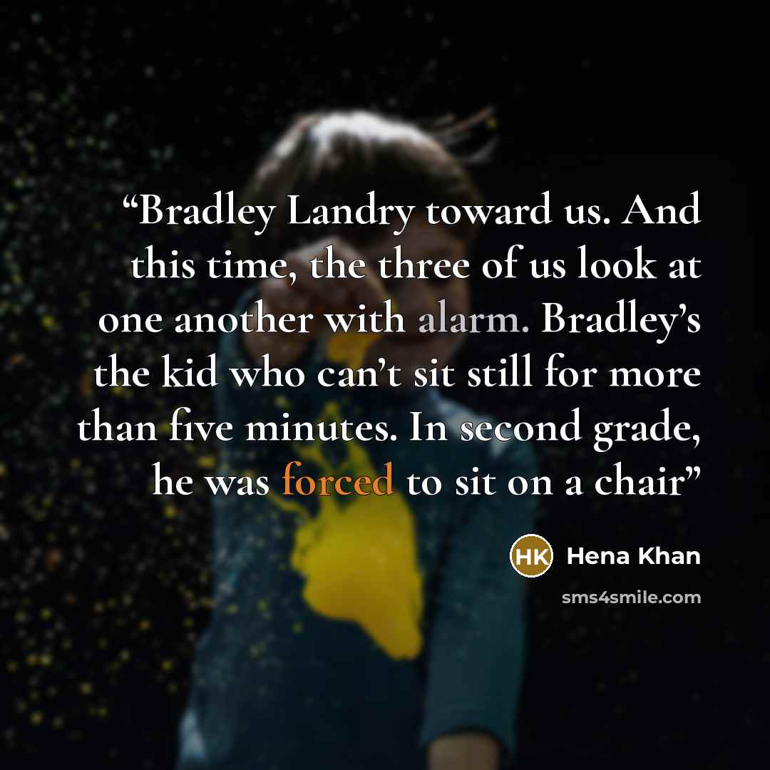 “Bradley Landry toward us. And this time, the three of us look at one another with alarm. Bradley’s the kid who can’t sit still for more than five minutes. In second grade, he was forced to sit on a chair” quote by Hena Khan
