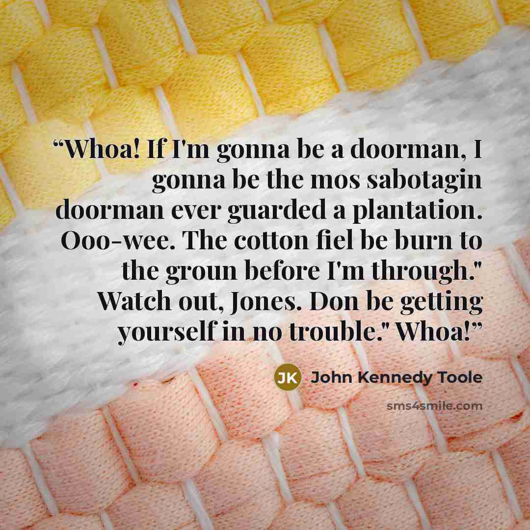 “Whoa! If I'm gonna be a doorman, I gonna be the mos sabotagin doorman ever guarded a plantation. Ooo-wee. The cotton fiel be burn to the groun before I'm through." Watch out, Jones. Don be getting yourself in no trouble." Whoa!” quote by John Kennedy Toole