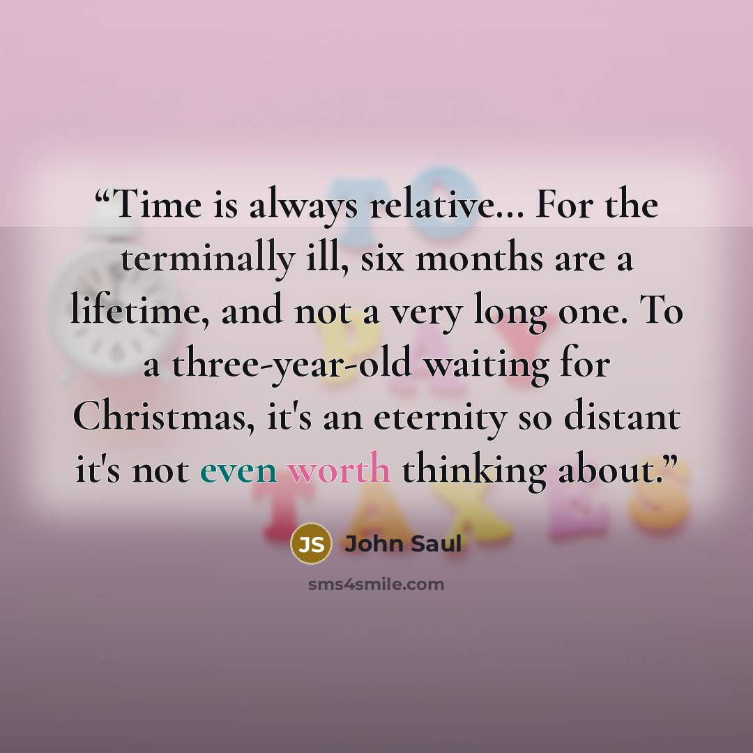 “Time is always relative… For the terminally ill, six months are a lifetime, and not a very long one. To a three-year-old waiting for Christmas, it's an eternity so distant it's not even worth thinking about.” quote by John Saul