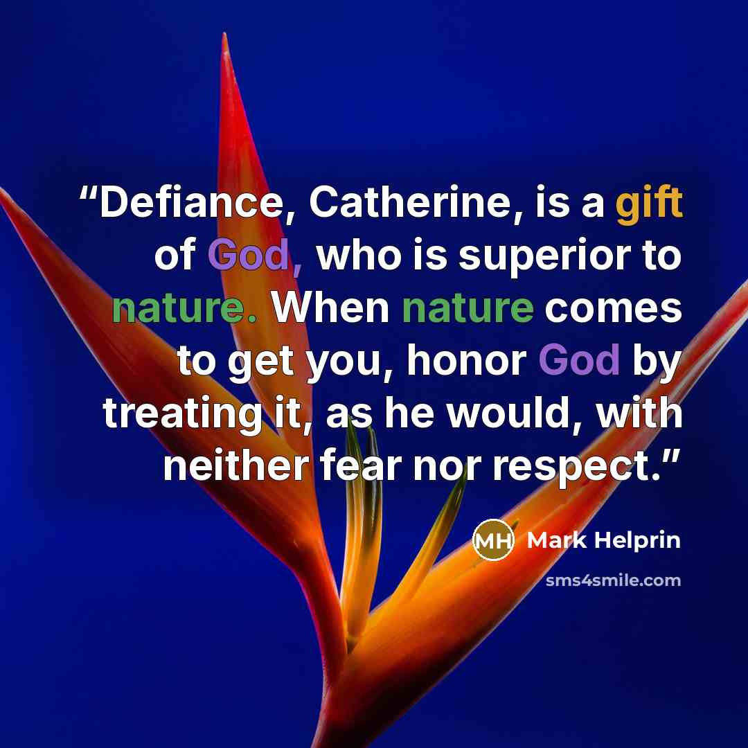 “Defiance, Catherine, is a gift of God, who is superior to nature. When nature comes to get you, honor God by treating it, as he would, with neither fear nor respect.” quote by Mark Helprin