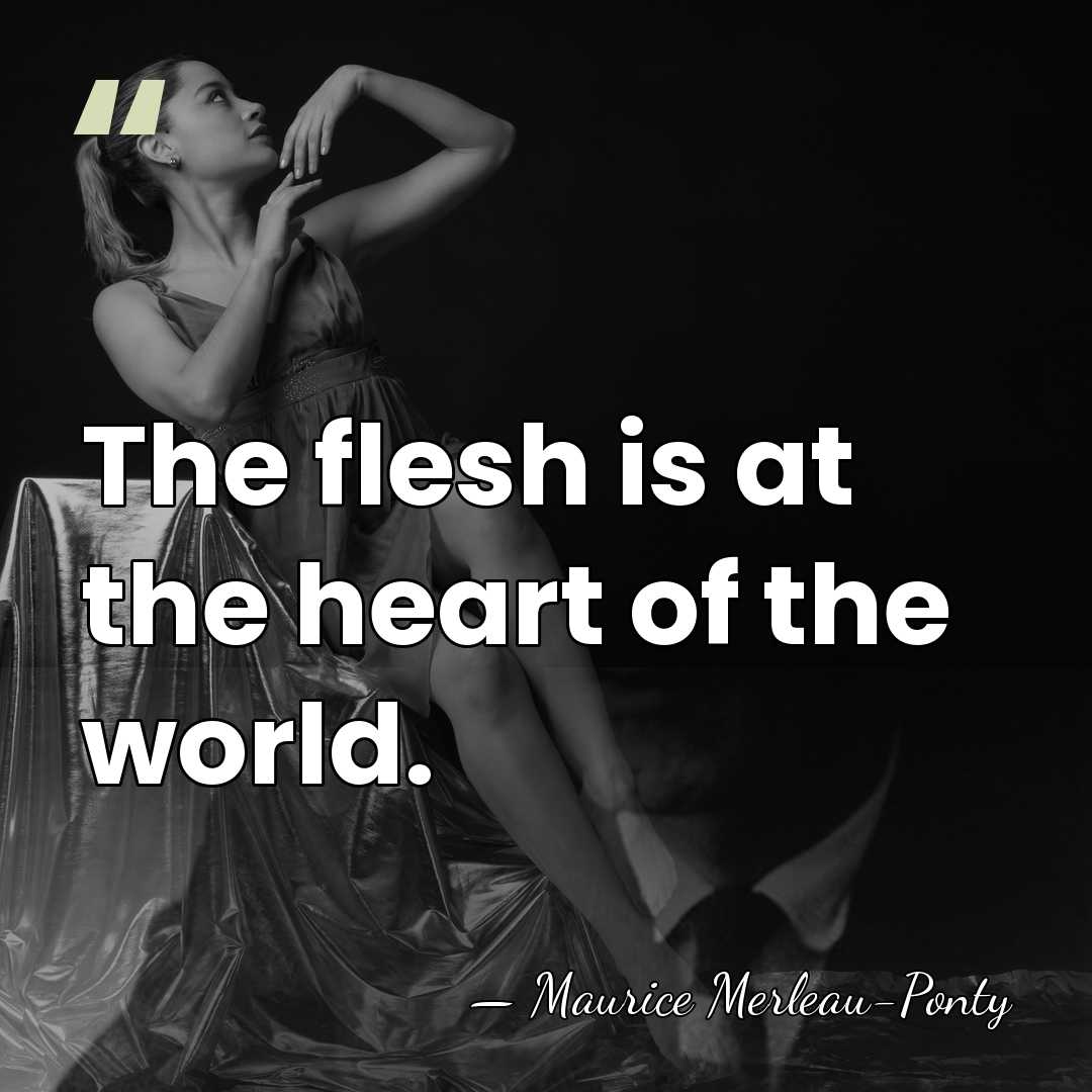 The flesh is at the heart of the world. - Maurice Merleau-Ponty