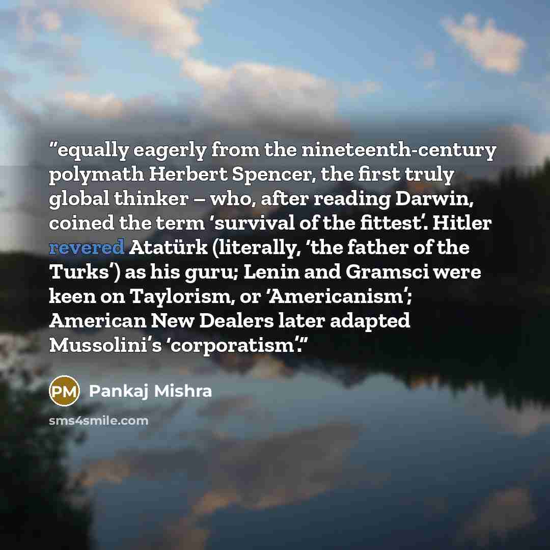 “equally eagerly from the nineteenth-century polymath Herbert Spencer, the first truly global thinker – who, after reading Darwin, coined the term ‘survival of the fittest’. Hitler revered Atatürk (literally, ‘the father of the Turks’) as his guru; Lenin and Gramsci were keen on Taylorism, or…” quote by Pankaj Mishra