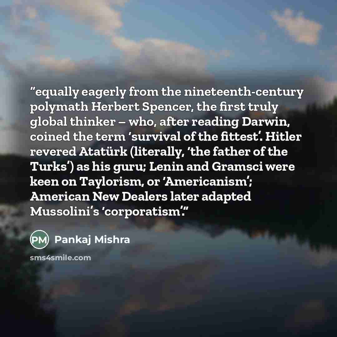 “equally eagerly from the nineteenth-century polymath Herbert Spencer, the first truly global thinker – who, after reading Darwin, coined the term ‘survival of the fittest’. Hitler revered Atatürk (literally, ‘the father of the Turks’) as his guru; Lenin and Gramsci were keen on Taylorism, or…” quote by Pankaj Mishra
