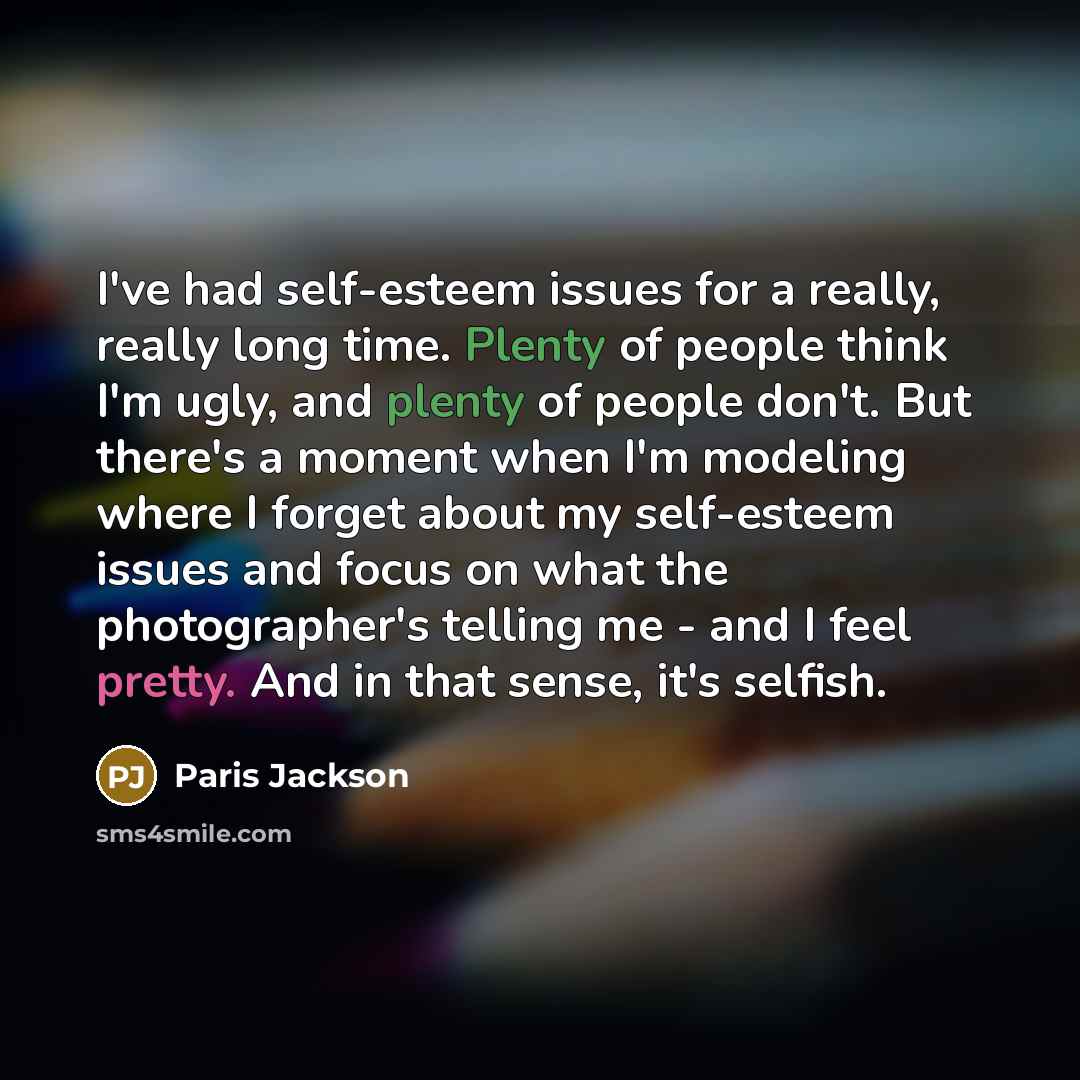 “I've had self-esteem issues for a really, really long time. Plenty of people think I'm ugly, and plenty of people don't. But there's a moment when I'm modeling where I forget about my self-esteem issues and focus on what the photographer's telling me - and I feel pretty. And in that sense, it's…” quote by Paris Jackson