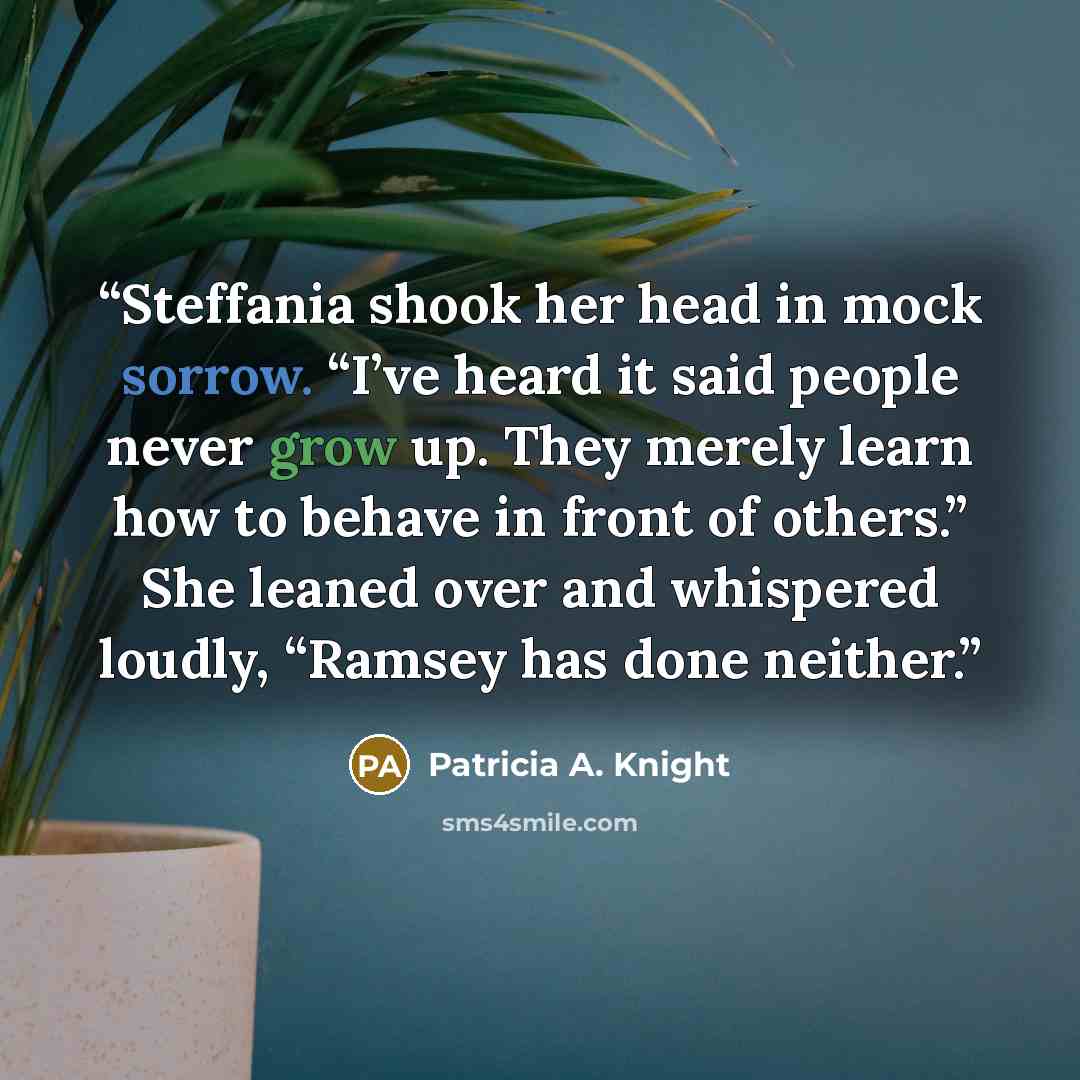 “Steffania shook her head in mock sorrow. “I’ve heard it said people never grow up. They merely learn how to behave in front of others.” She leaned over and whispered loudly, “Ramsey has done neither.” quote by Patricia A. Knight