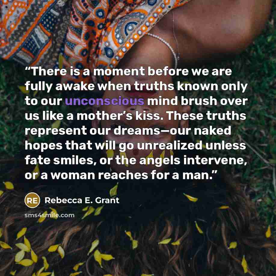 “There is a moment before we are fully awake when truths known only to our unconscious mind brush over us like a mother’s kiss. These truths represent our dreams—our naked hopes that will go unrealized unless fate smiles, or the angels intervene, or a woman reaches for a man.” quote by Rebecca E. Grant