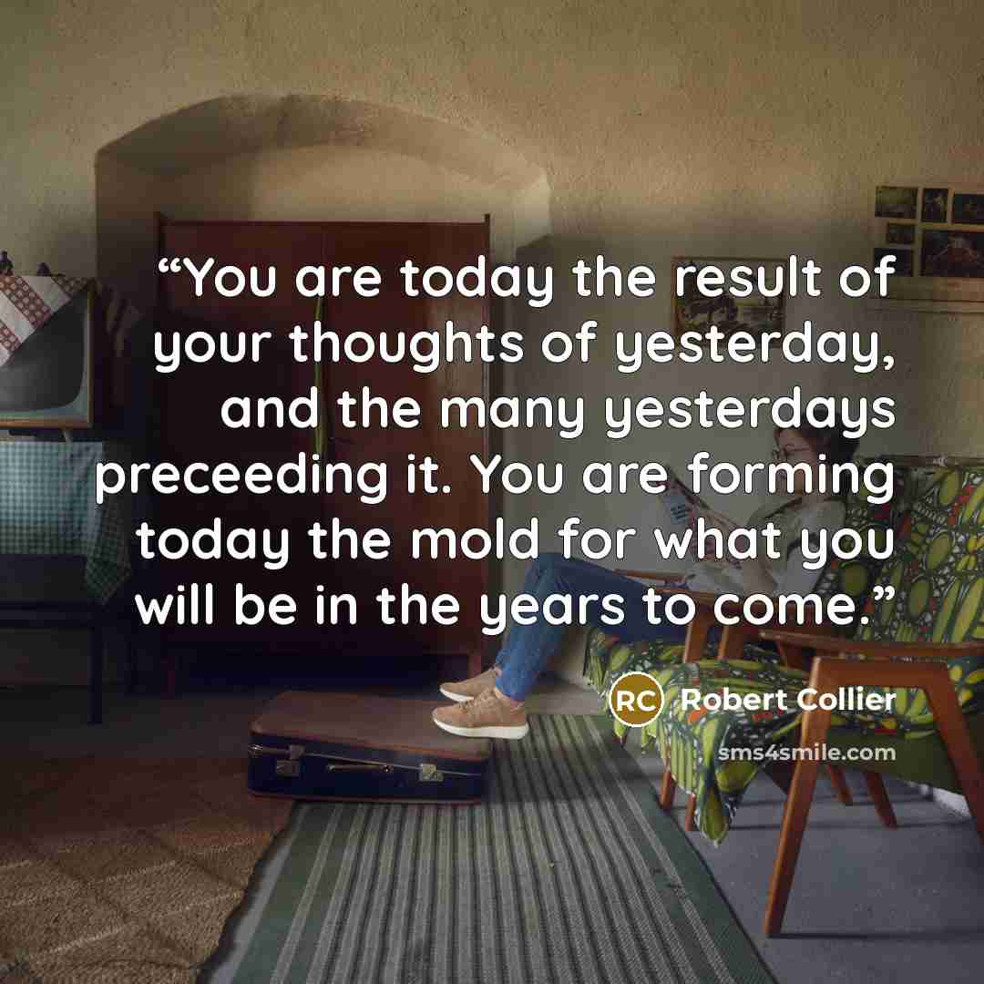 “You are today the result of your thoughts of yesterday, and the many yesterdays preceeding it. You are forming today the mold for what you will be in the years to come.” quote by Robert Collier