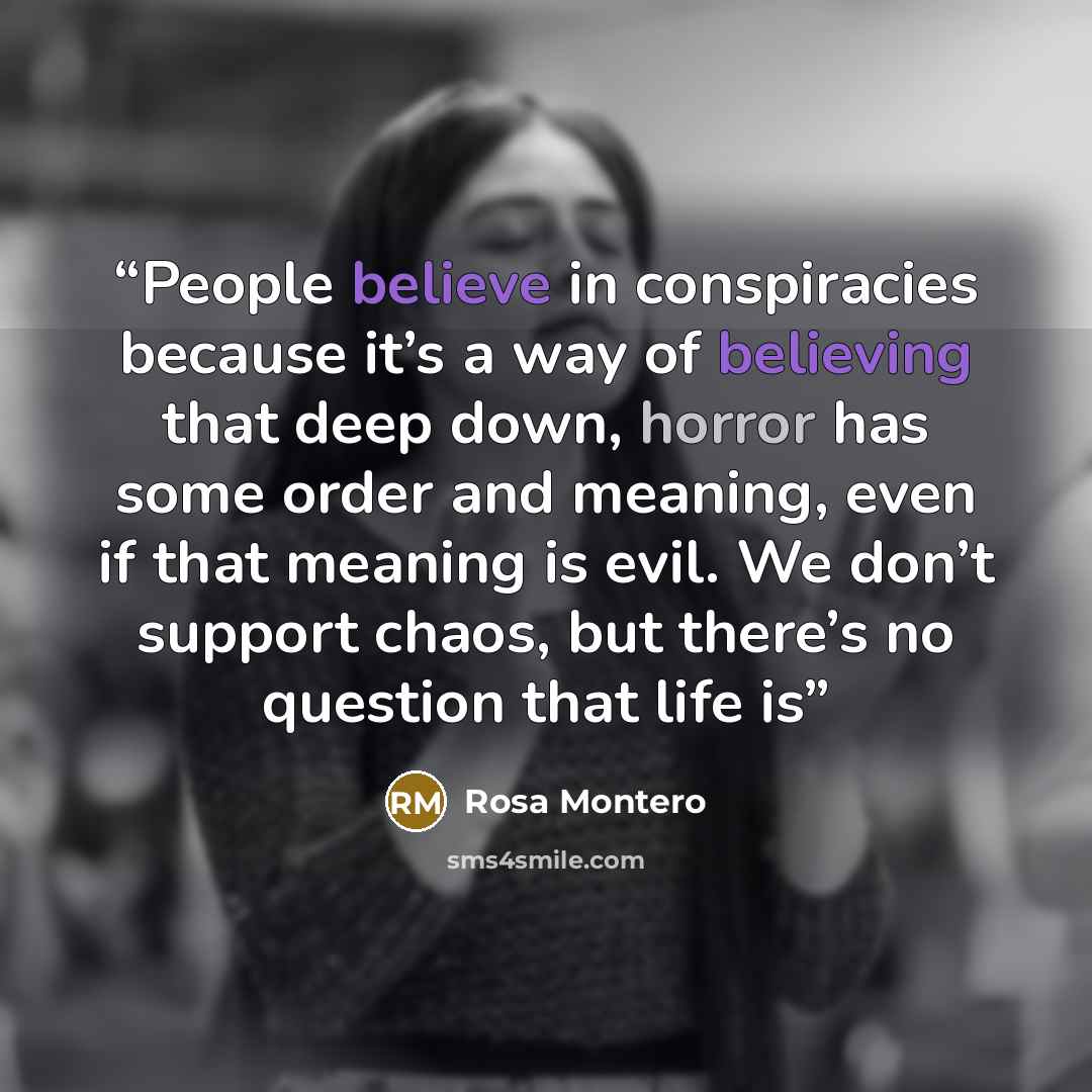 “People believe in conspiracies because it’s a way of believing that deep down, horror has some order and meaning, even if that meaning is evil. We don’t support chaos, but there’s no question that life is” quote by Rosa Montero