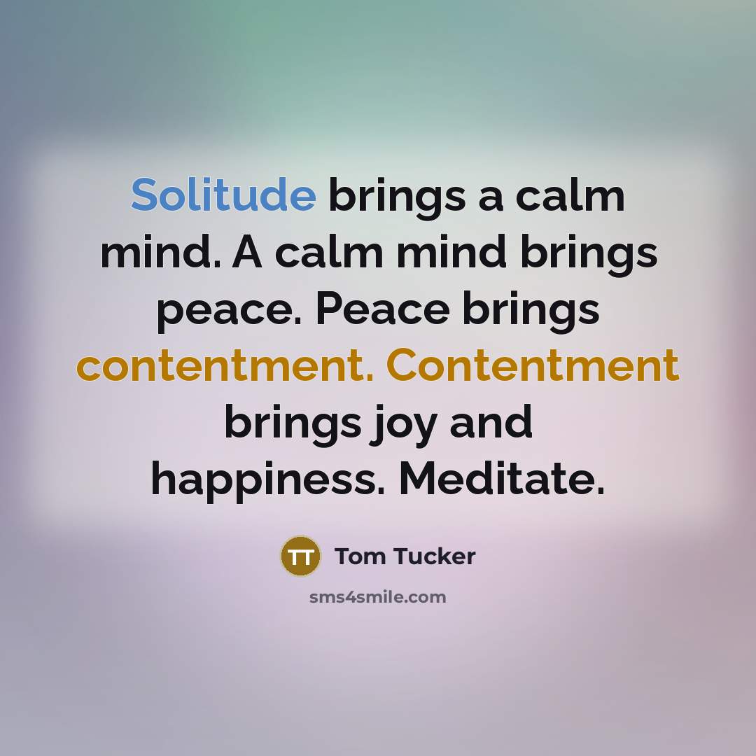 “Solitude brings a calm mind. A calm mind brings peace. Peace brings contentment. Contentment brings joy and happiness. Meditate.” quote by Tom Tucker