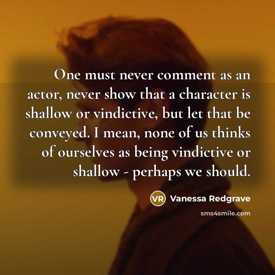 “One must never comment as an actor, never show that a character is shallow or vindictive, but let that be conveyed. I mean, none of us thinks of ourselves as being vindictive or shallow - perhaps we should.” quote by Vanessa Redgrave