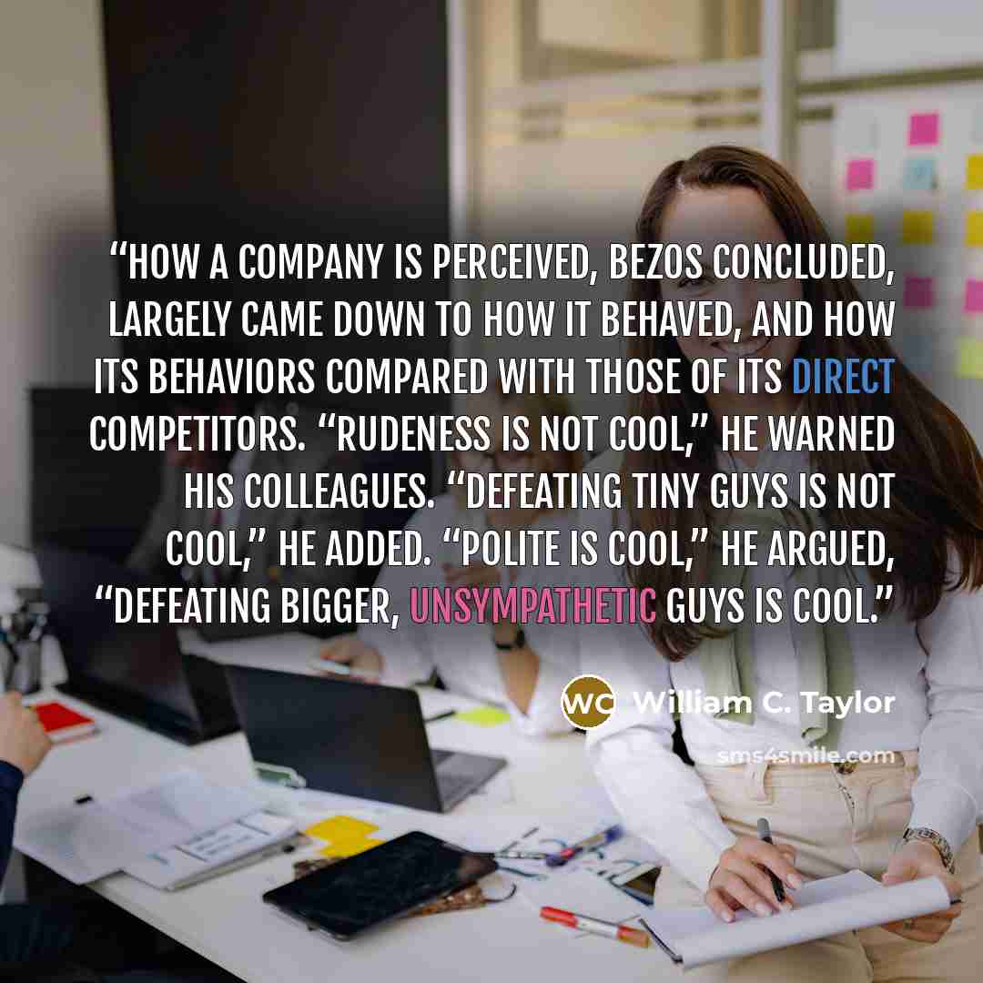 “How a company is perceived, Bezos concluded, largely came down to how it behaved, and how its behaviors compared with those of its direct competitors. “Rudeness is not cool,” he warned his colleagues. “Defeating tiny guys is not cool,” he added. “Polite is cool,” he argued, “defeating bigger…” quote by William C. Taylor